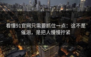 看懂91官网只需要抓住一点：这不是催泪，是把人慢慢拧紧