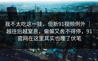 我不太吃这一挂，但新91视频例外 ｜ 越往后越窒息，偏偏又舍不得停，91官网在这里其实也埋了伏笔