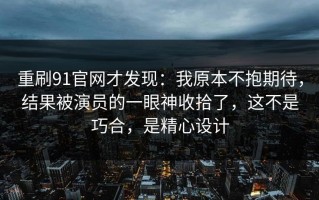 重刷91官网才发现：我原本不抱期待，结果被演员的一眼神收拾了，这不是巧合，是精心设计