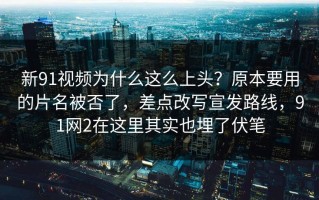 新91视频为什么这么上头？原本要用的片名被否了，差点改写宣发路线，91网2在这里其实也埋了伏笔