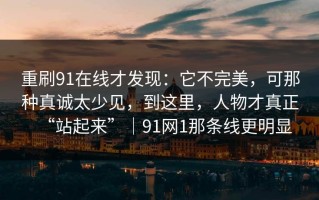 重刷91在线才发现：它不完美，可那种真诚太少见，到这里，人物才真正“站起来”｜91网1那条线更明显