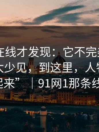重刷91在线才发现：它不完美，可那种真诚太少见，到这里，人物才真正“站起来”｜91网1那条线更明显