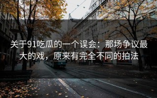关于91吃瓜的一个误会：那场争议最大的戏，原来有完全不同的拍法