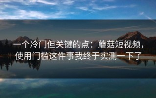 一个冷门但关键的点：蘑菇短视频，使用门槛这件事我终于实测一下了