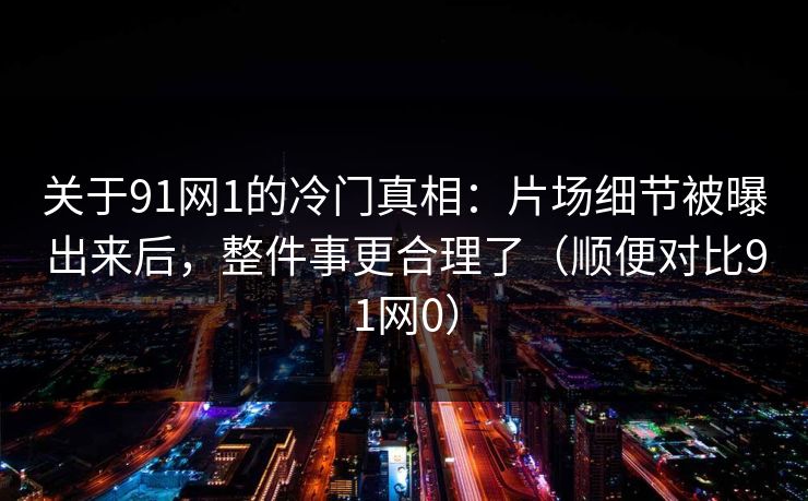 关于91网1的冷门真相：片场细节被曝出来后，整件事更合理了（顺便对比91网0）