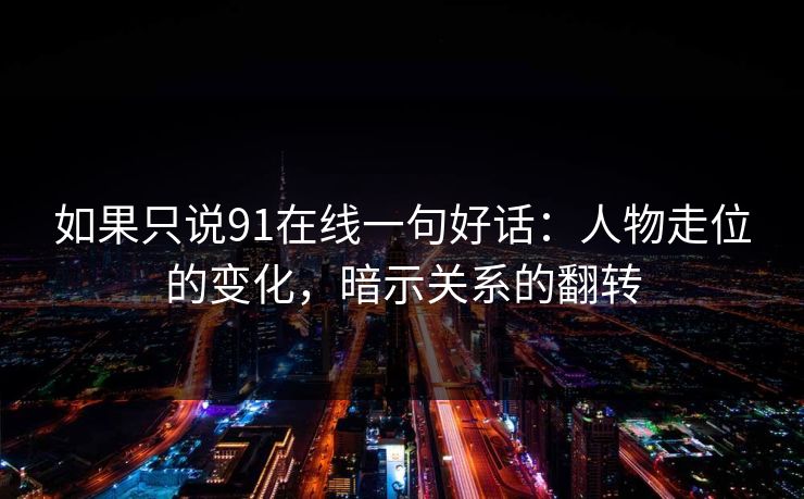 如果只说91在线一句好话:人物走位的变化,暗示关系的翻转-第1张图片-蘑菇视频官网 - 最新版APP下载中心 如果只说91在线一句好话:人物走位的变化,暗示关系的翻转-第1张图片-蘑菇视频官网 - 最新版APP下载中心