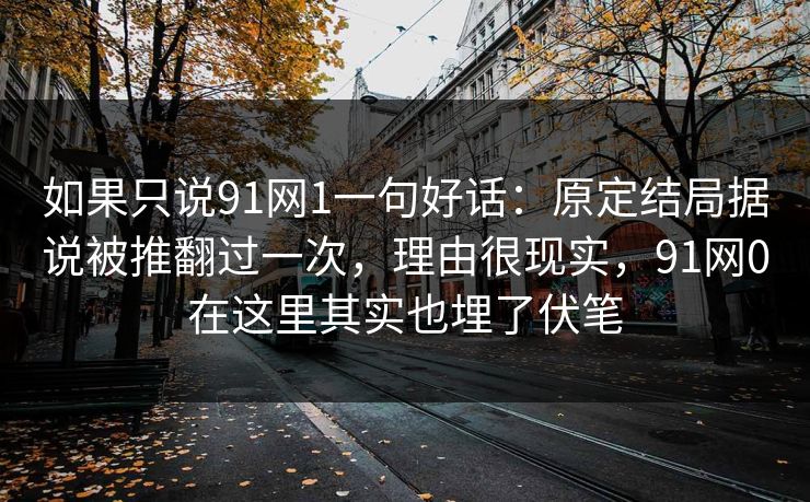 如果只说91网1一句好话：原定结局据说被推翻过一次，理由很现实，91网0在这里其实也埋了伏笔-第1张图片-蘑菇视频官网 - 最新版APP下载中心