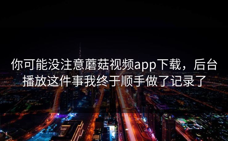 你可能没注意蘑菇视频app下载，后台播放这件事我终于顺手做了记录了-第1张图片-蘑菇视频官网 - 最新版APP下载中心