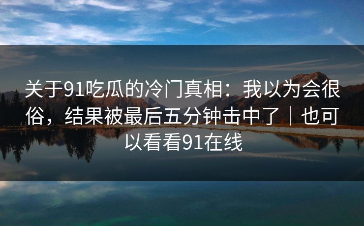 关于91吃瓜的冷门真相：我以为会很俗，结果被最后五分钟击中了｜也可以看看91在线-第1张图片-蘑菇视频官网 - 最新版APP下载中心