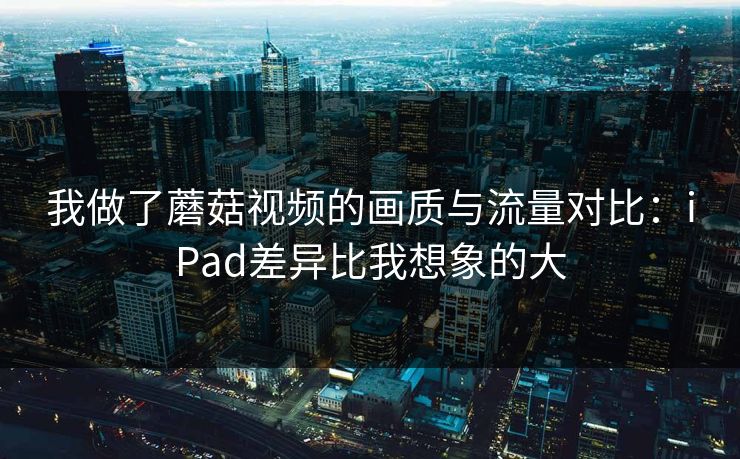 我做了蘑菇视频的画质与流量对比:iPad差异比我想象的大 我做了蘑菇视频的画质与流量对比:iPad差异比我想象的大