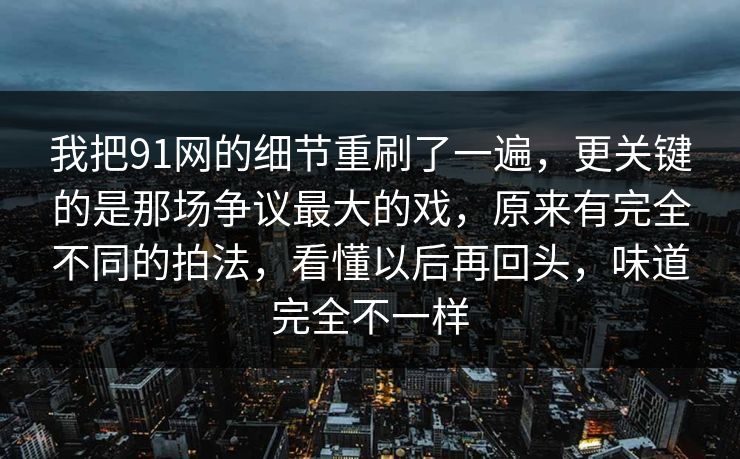 我把91网的细节重刷了一遍，更关键的是那场争议最大的戏，原来有完全不同的拍法，看懂以后再回头，味道完全不一样-第1张图片-蘑菇视频官网 - 最新版APP下载中心