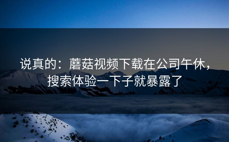 说真的:蘑菇视频下载在公司午休,搜索体验一下子就暴露了-第1张图片-蘑菇视频官网 - 最新版APP下载中心 说真的:蘑菇视频下载在公司午休,搜索体验一下子就暴露了-第1张图片-蘑菇视频官网 - 最新版APP下载中心
