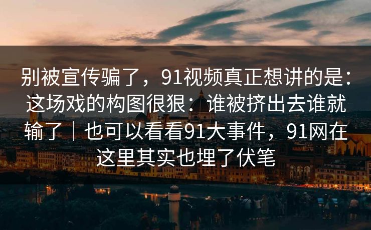 别被宣传骗了，91视频真正想讲的是：这场戏的构图很狠：谁被挤出去谁就输了｜也可以看看91大事件，91网在这里其实也埋了伏笔-第1张图片-蘑菇视频官网 - 最新版APP下载中心