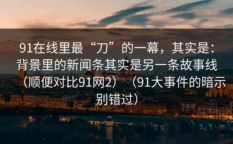 91在线里最“刀”的一幕，其实是：背景里的新闻条其实是另一条故事线（顺便对比91网2）（91大事件的暗示别错过）-第1张图片-蘑菇视频官网 - 最新版APP下载中心