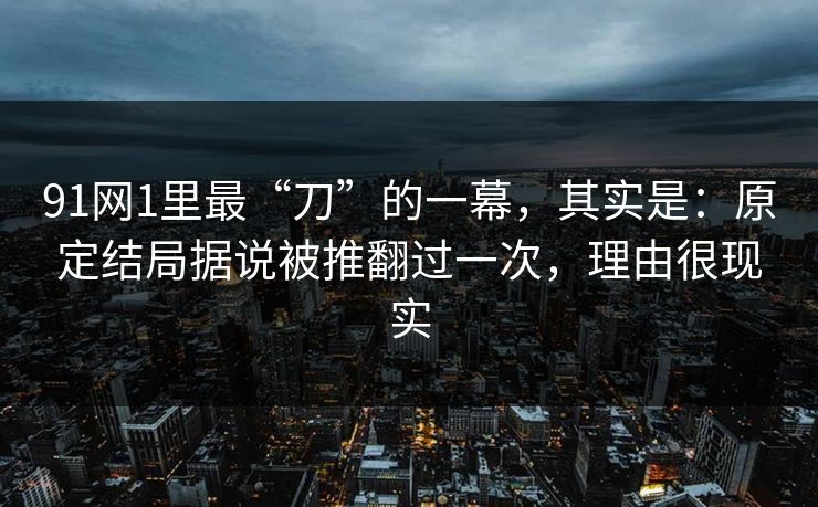 91网1里最“刀”的一幕，其实是：原定结局据说被推翻过一次，理由很现实