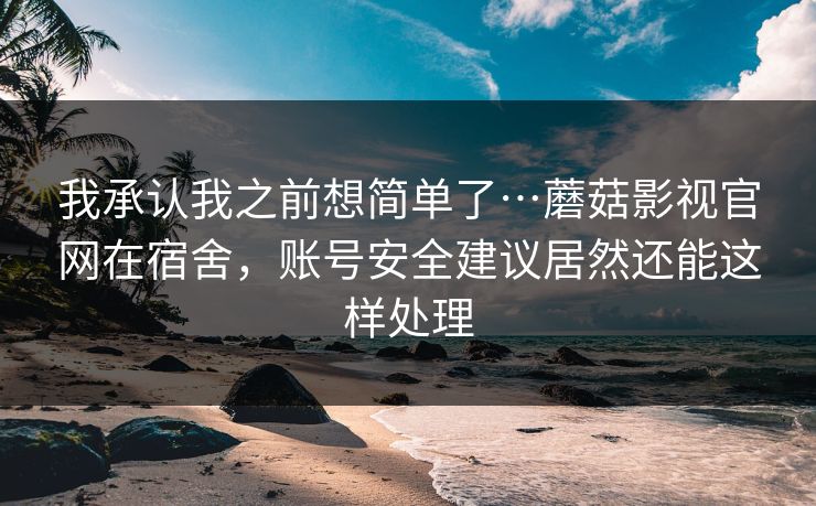 我承认我之前想简单了…蘑菇影视官网在宿舍，账号安全建议居然还能这样处理