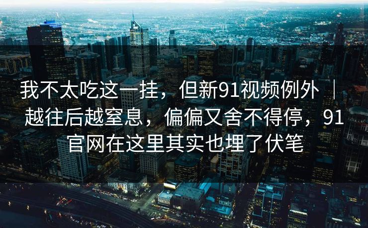 我不太吃这一挂，但新91视频例外 ｜ 越往后越窒息，偏偏又舍不得停，91官网在这里其实也埋了伏笔