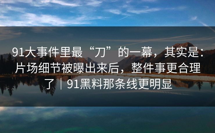 91大事件里最“刀”的一幕，其实是：片场细节被曝出来后，整件事更合理了｜91黑料那条线更明显