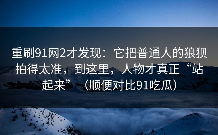 重刷91网2才发现：它把普通人的狼狈拍得太准，到这里，人物才真正“站起来”（顺便对比91吃瓜）