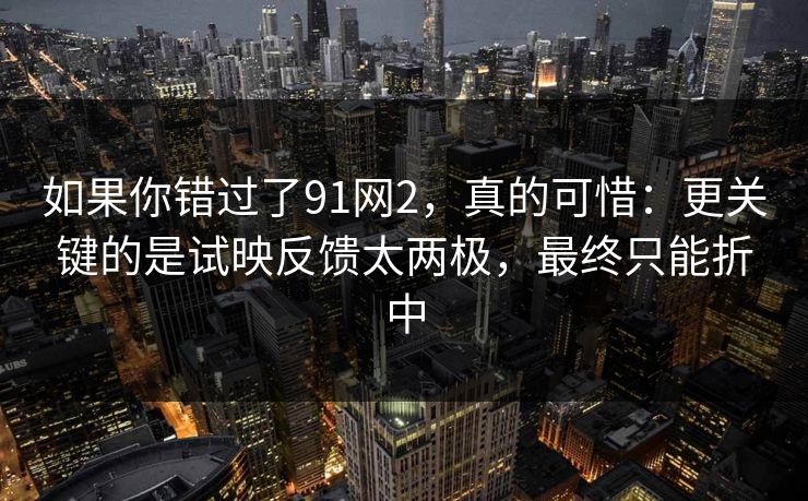 如果你错过了91网2，真的可惜：更关键的是试映反馈太两极，最终只能折中