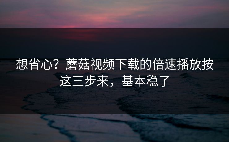 想省心？蘑菇视频下载的倍速播放按这三步来，基本稳了-第1张图片-蘑菇视频官网 - 最新版APP下载中心