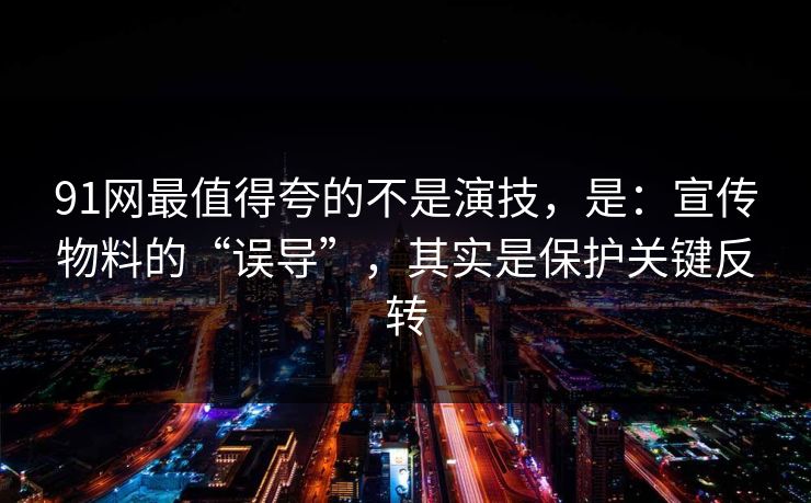 91网最值得夸的不是演技，是：宣传物料的“误导”，其实是保护关键反转