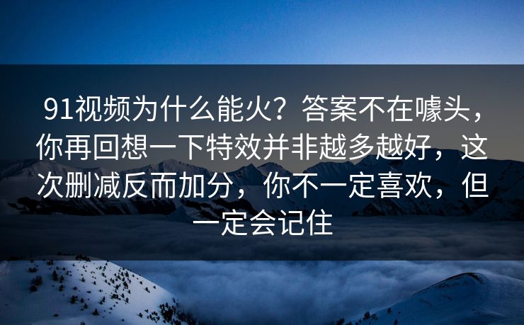 91视频为什么能火？答案不在噱头，你再回想一下特效并非越多越好，这次删减反而加分，你不一定喜欢，但一定会记住