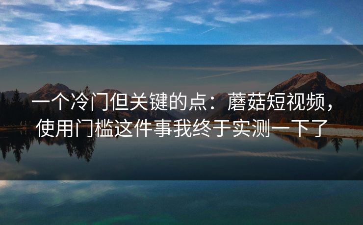 一个冷门但关键的点：蘑菇短视频，使用门槛这件事我终于实测一下了