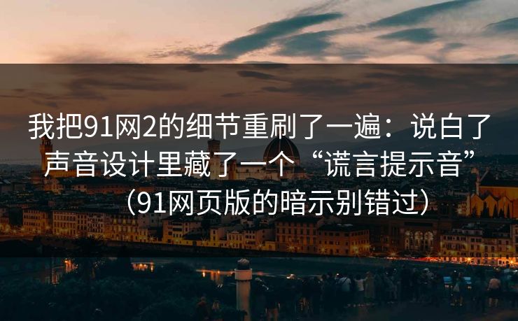 我把91网2的细节重刷了一遍：说白了声音设计里藏了一个“谎言提示音”（91网页版的暗示别错过）