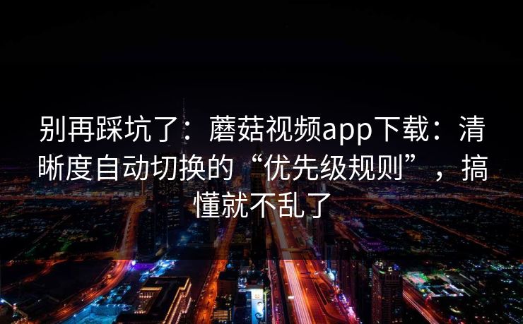 别再踩坑了：蘑菇视频app下载：清晰度自动切换的“优先级规则”，搞懂就不乱了
