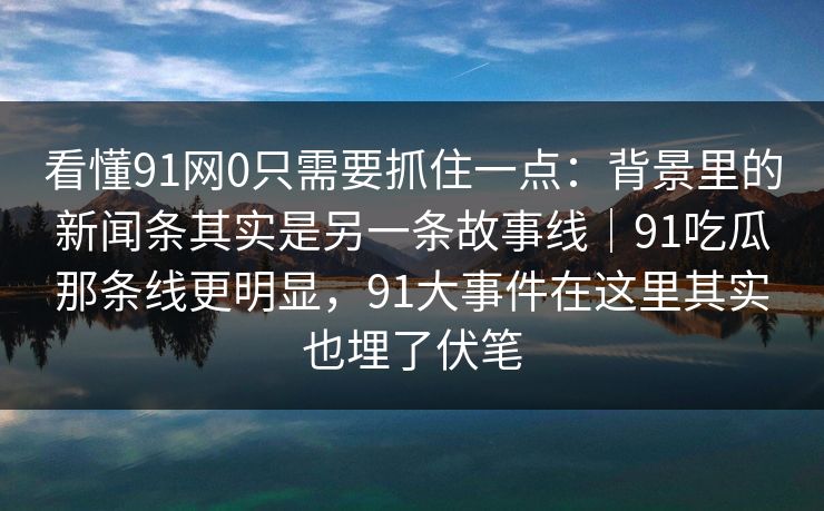 看懂91网0只需要抓住一点：背景里的新闻条其实是另一条故事线｜91吃瓜那条线更明显，91大事件在这里其实也埋了伏笔