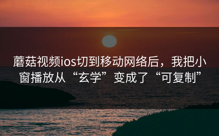 蘑菇视频ios切到移动网络后，我把小窗播放从“玄学”变成了“可复制”