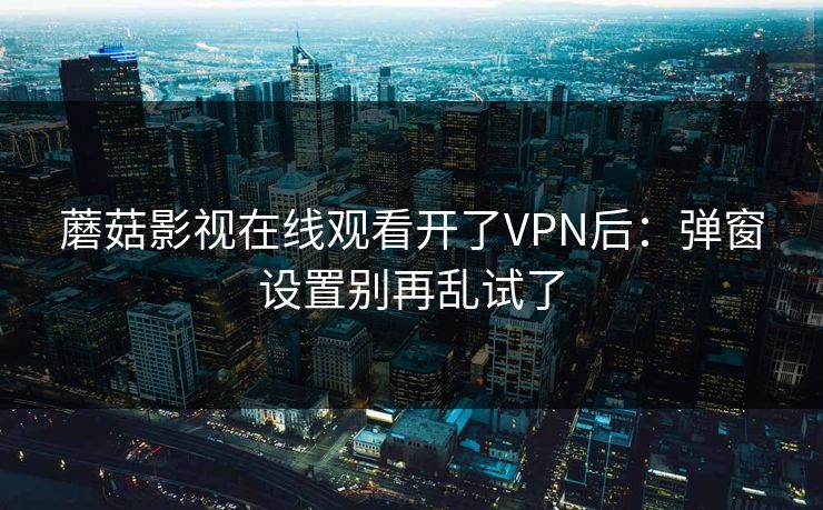 蘑菇影视在线观看开了VPN后：弹窗设置别再乱试了