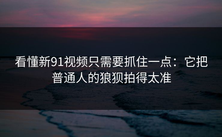 看懂新91视频只需要抓住一点：它把普通人的狼狈拍得太准