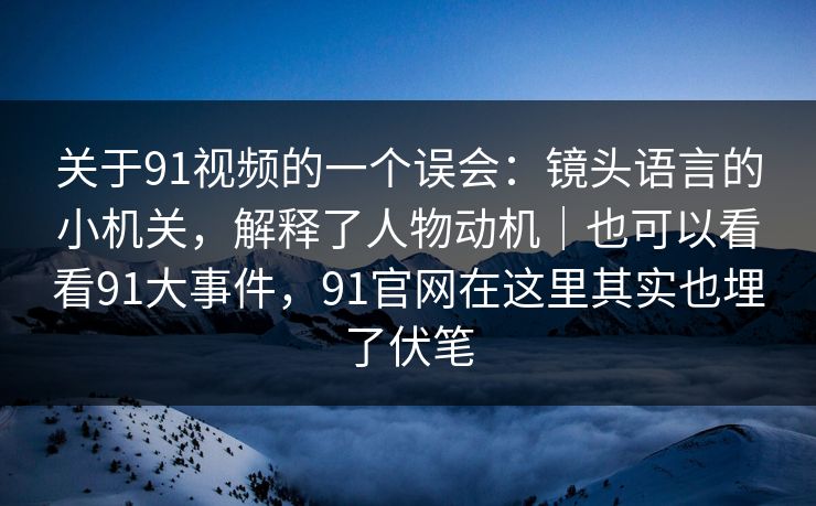 关于91视频的一个误会：镜头语言的小机关，解释了人物动机｜也可以看看91大事件，91官网在这里其实也埋了伏笔