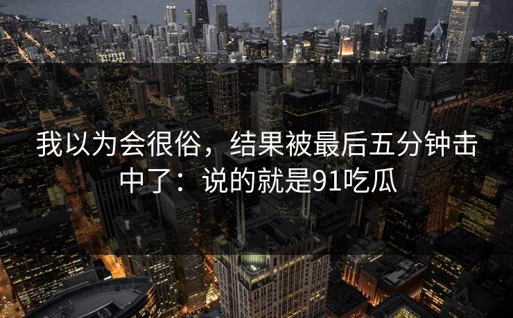 我以为会很俗，结果被最后五分钟击中了：说的就是91吃瓜