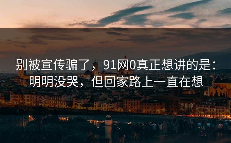 别被宣传骗了，91网0真正想讲的是：明明没哭，但回家路上一直在想