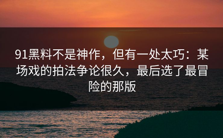91黑料不是神作，但有一处太巧：某场戏的拍法争论很久，最后选了最冒险的那版-第1张图片-蘑菇视频官网 - 最新版APP下载中心