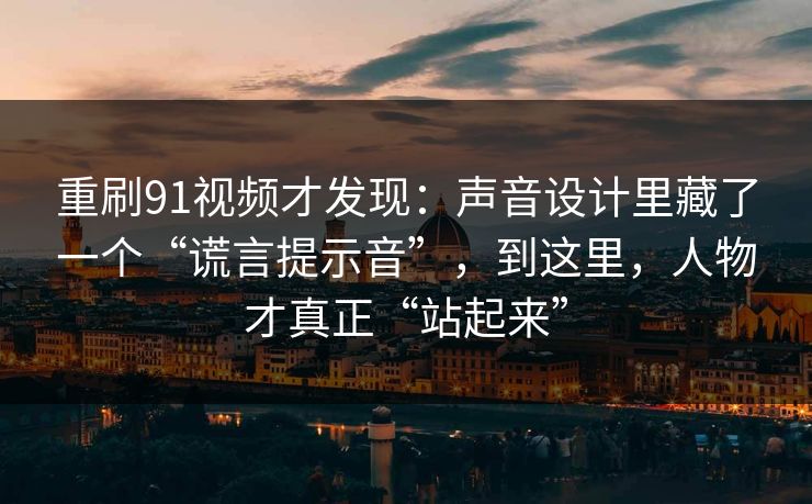 重刷91视频才发现:声音设计里藏了一个“谎言提示音”,到这里,人物才真正“站起来”-第1张图片-蘑菇视频官网 - 最新版APP下载中心 重刷91视频才发现:声音设计里藏了一个“谎言提示音”,到这里,人物才真正“站起来”-第1张图片-蘑菇视频官网 - 最新版APP下载中心
