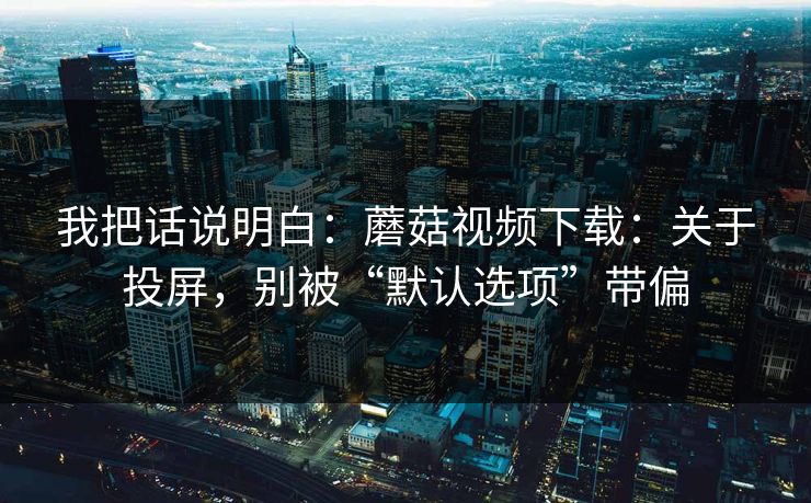 我把话说明白:蘑菇视频下载:关于投屏,别被“默认选项”带偏-第1张图片-蘑菇视频官网 - 最新版APP下载中心 我把话说明白:蘑菇视频下载:关于投屏,别被“默认选项”带偏-第1张图片-蘑菇视频官网 - 最新版APP下载中心