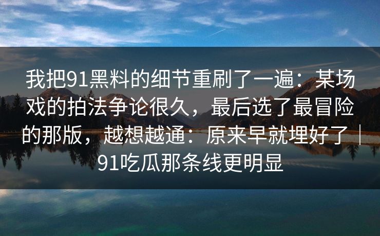 我把91黑料的细节重刷了一遍:某场戏的拍法争论很久,最后选了最冒险的那版,越想越通:原来早就埋好了|91吃瓜那条线更明显-第1张图片-蘑菇视频官网 - 最新版APP下载中心 我把91黑料的细节重刷了一遍:某场戏的拍法争论很久,最后选了最冒险的那版,越想越通:原来早就埋好了|91吃瓜那条线更明显-第1张图片-蘑菇视频官网 - 最新版APP下载中心