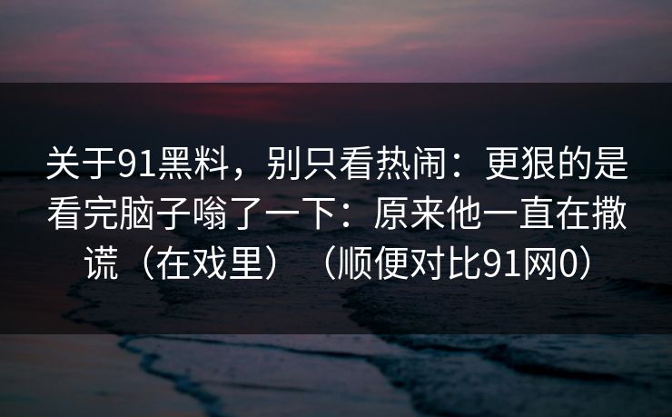 关于91黑料,别只看热闹:更狠的是看完脑子嗡了一下:原来他一直在撒谎(在戏里)(顺便对比91网0)-第1张图片-蘑菇视频官网 - 最新版APP下载中心 关于91黑料,别只看热闹:更狠的是看完脑子嗡了一下:原来他一直在撒谎(在戏里)(顺便对比91网0)-第1张图片-蘑菇视频官网 - 最新版APP下载中心