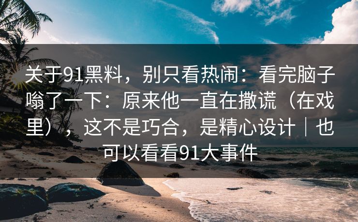 关于91黑料,别只看热闹:看完脑子嗡了一下:原来他一直在撒谎(在戏里),这不是巧合,是精心设计|也可以看看91大事件-第1张图片-蘑菇视频官网 - 最新版APP下载中心 关于91黑料,别只看热闹:看完脑子嗡了一下:原来他一直在撒谎(在戏里),这不是巧合,是精心设计|也可以看看91大事件-第1张图片-蘑菇视频官网 - 最新版APP下载中心