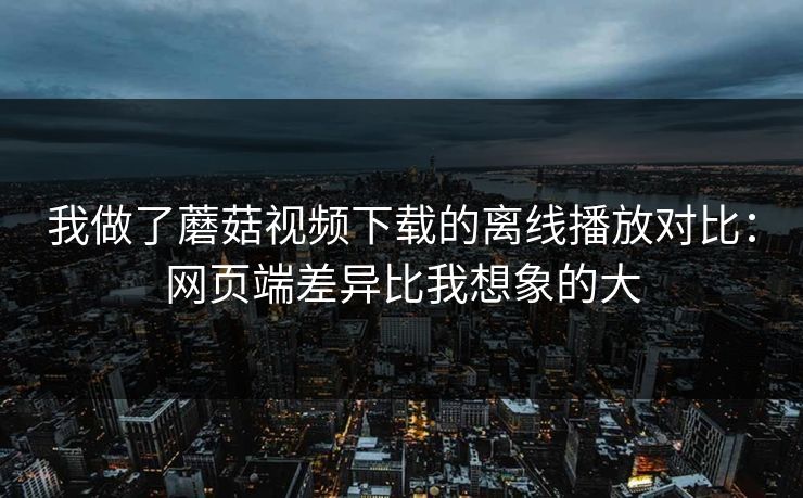 我做了蘑菇视频下载的离线播放对比：网页端差异比我想象的大
