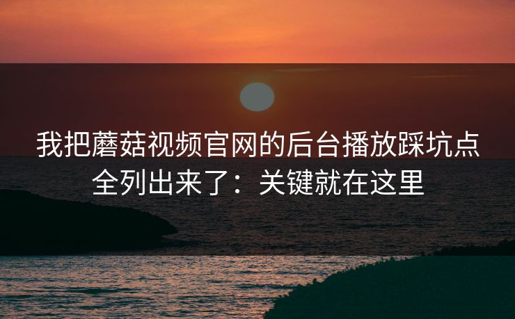 我把蘑菇视频官网的后台播放踩坑点全列出来了：关键就在这里