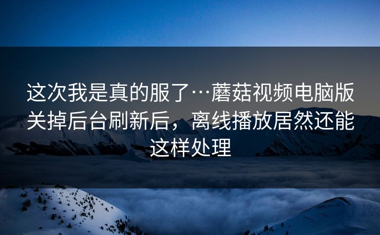 这次我是真的服了…蘑菇视频电脑版关掉后台刷新后，离线播放居然还能这样处理