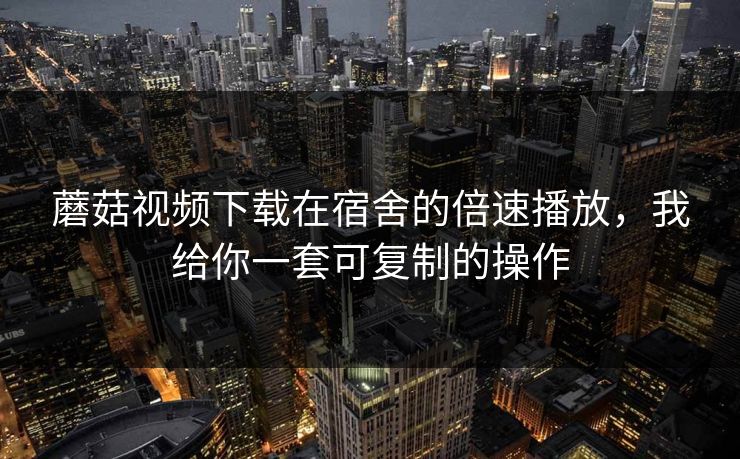 蘑菇视频下载在宿舍的倍速播放，我给你一套可复制的操作-第1张图片-蘑菇视频官网 - 最新版APP下载中心