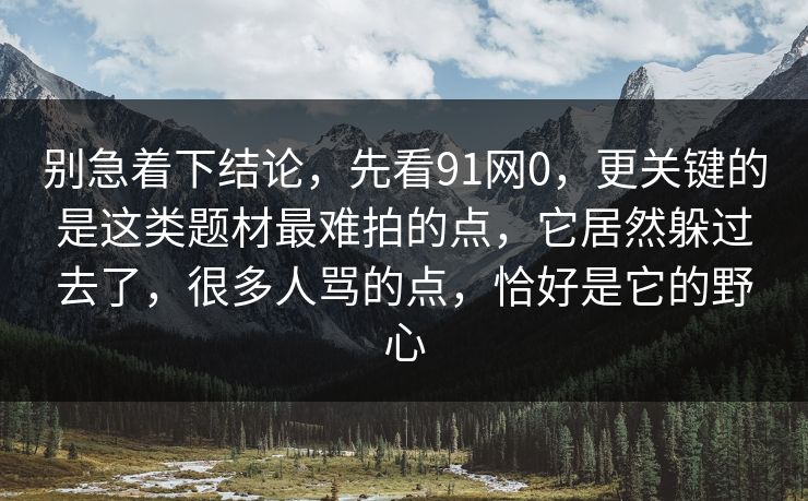 别急着下结论，先看91网0，更关键的是这类题材最难拍的点，它居然躲过去了，很多人骂的点，恰好是它的野心