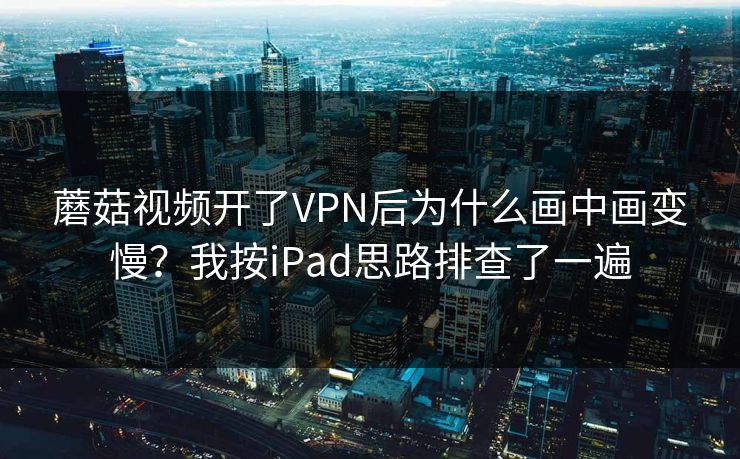 蘑菇视频开了VPN后为什么画中画变慢？我按iPad思路排查了一遍