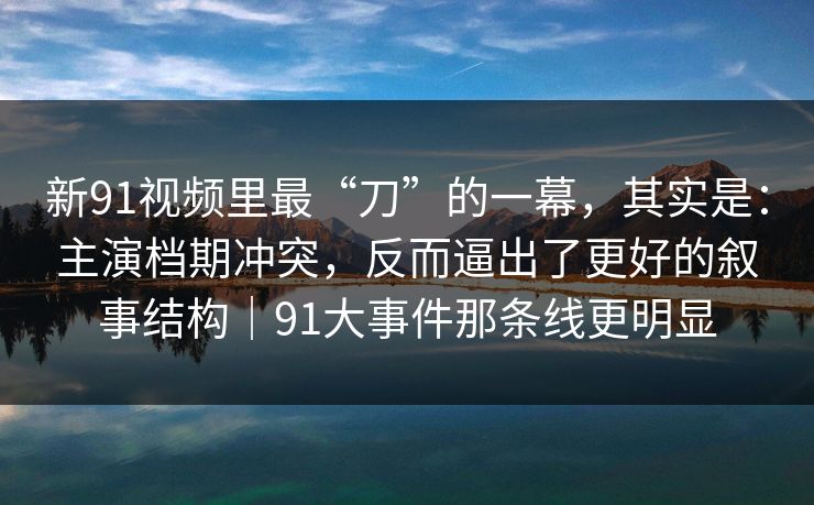 新91视频里最“刀”的一幕，其实是：主演档期冲突，反而逼出了更好的叙事结构｜91大事件那条线更明显
